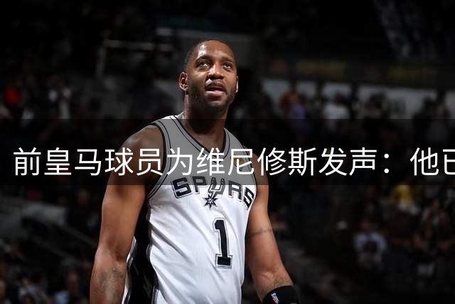前皇马球员为维尼修斯发声：他已竭尽全力不该受苛责